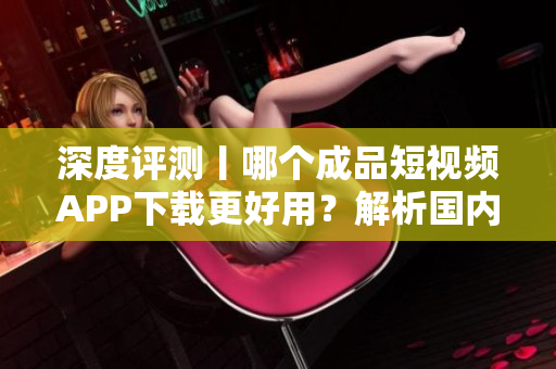 深度评测丨哪个成品短视频APP下载更好用？解析国内主流软件应用