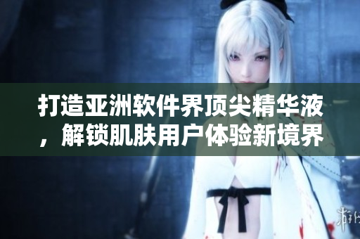 打造亚洲软件界顶尖精华液，解锁肌肤用户体验新境界