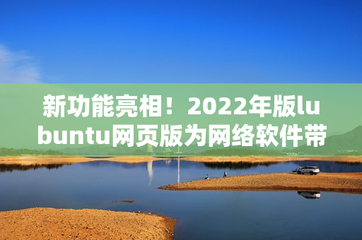 新功能亮相！2022年版lubuntu网页版为网络软件带来更高效快捷的体验