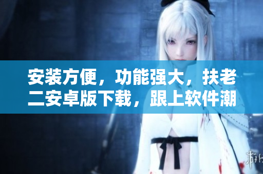 安装方便，功能强大，扶老二安卓版下载，跟上软件潮流！