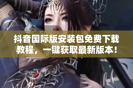 抖音国际版安装包免费下载教程，一键获取最新版本！