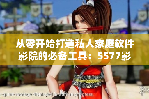 从零开始打造私人家庭软件影院的必备工具：5577影院软件！