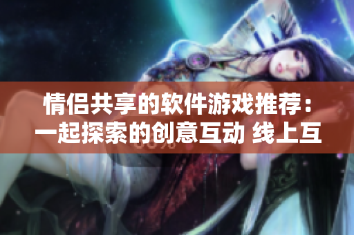 情侣共享的软件游戏推荐：一起探索的创意互动 线上互动游戏合集