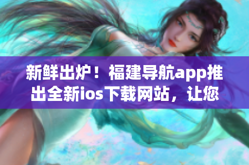 新鲜出炉！福建导航app推出全新ios下载网站，让您更便捷地获取最新软件版本