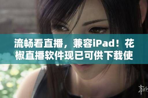 流畅看直播，兼容iPad！花椒直播软件现已可供下载使用