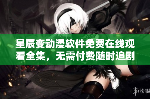 星辰变动漫软件免费在线观看全集，无需付费随时追剧