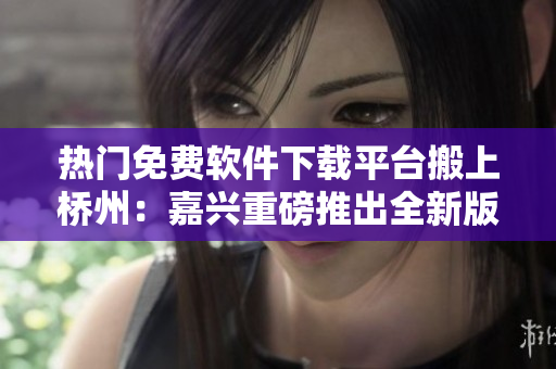 热门免费软件下载平台搬上桥州：嘉兴重磅推出全新版搞机time
