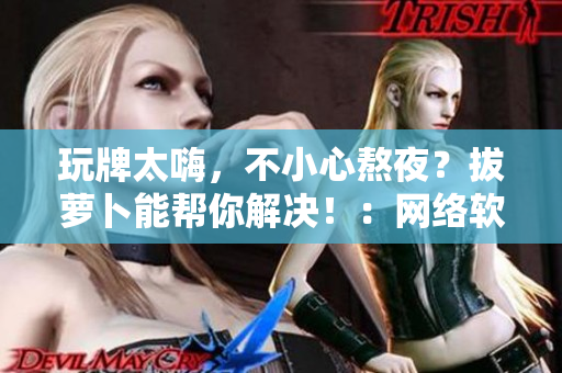 玩牌太嗨，不小心熬夜？拔萝卜能帮你解决！：网络软件编辑的心得分享