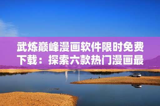武炼巅峰漫画软件限时免费下载：探索六款热门漫画最新更新