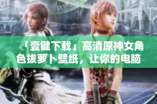 「壹键下载」高清原神女角色拔萝卜壁纸，让你的电脑充满游戏风！