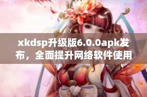 xkdsp升级版6.0.0apk发布，全面提升网络软件使用体验