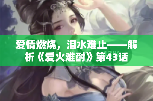 爱情燃烧，泪水难止——解析《爱火难酎》第43话