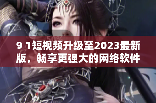 9 1短视频升级至2023最新版，畅享更强大的网络软件体验