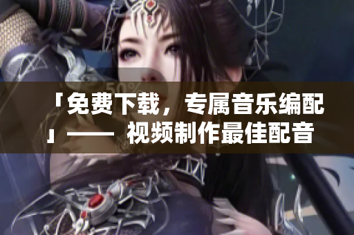 「免费下载，专属音乐编配」——  视频制作最佳配音软件