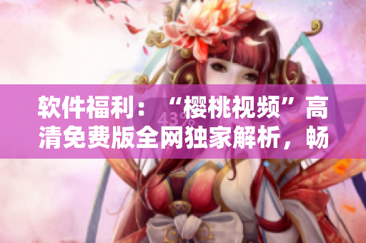 软件福利：“樱桃视频”高清免费版全网独家解析，畅快观看下载！