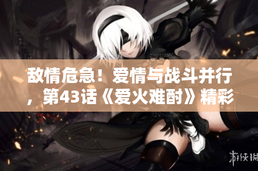 敌情危急！爱情与战斗并行，第43话《爱火难酎》精彩来袭
