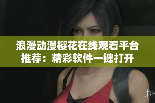 浪漫动漫樱花在线观看平台推荐：精彩软件一键打开