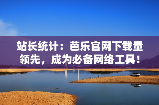 站长统计：芭乐官网下载量领先，成为必备网络工具！
