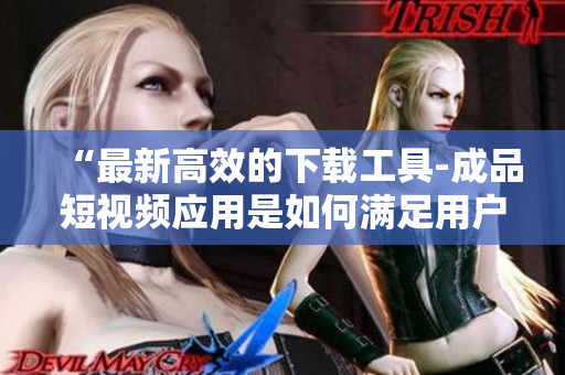 “最新高效的下载工具-成品短视频应用是如何满足用户需求的？”