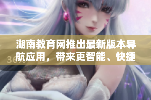 湖南教育网推出最新版本导航应用，带来更智能、快捷、安全的出行体验