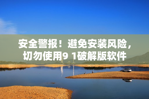 安全警报！避免安装风险，切勿使用9 1破解版软件