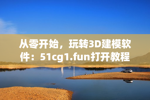 从零开始，玩转3D建模软件：51cg1.fun打开教程