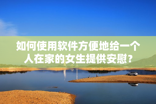 如何使用软件方便地给一个人在家的女生提供安慰？