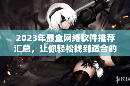 2023年最全网络软件推荐汇总，让你轻松找到适合的软件！