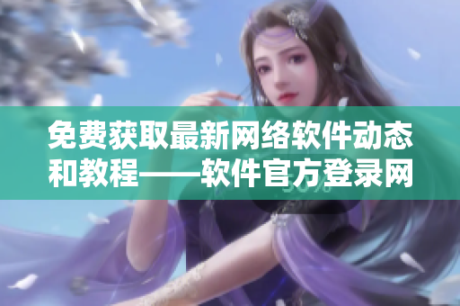 免费获取最新网络软件动态和教程——软件官方登录网页更新啦！