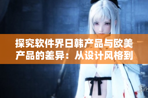 探究软件界日韩产品与欧美产品的差异：从设计风格到用户体验