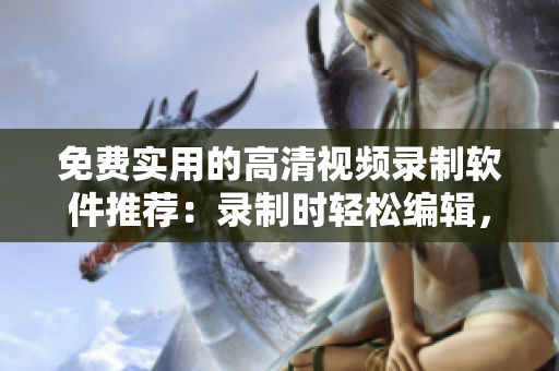 免费实用的高清视频录制软件推荐：录制时轻松编辑，分享视频更便捷