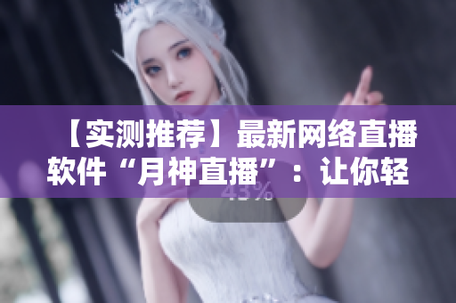 【实测推荐】最新网络直播软件“月神直播”：让你轻松分享生活点滴！