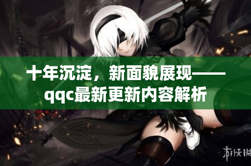 十年沉淀，新面貌展现——qqc最新更新内容解析