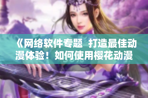 《网络软件专题  打造最佳动漫体验！如何使用樱花动漫网站》