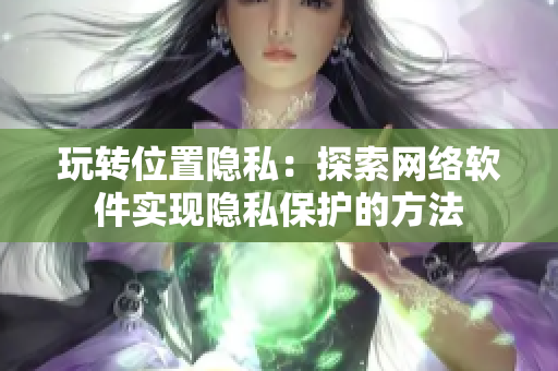 玩转位置隐私：探索网络软件实现隐私保护的方法
