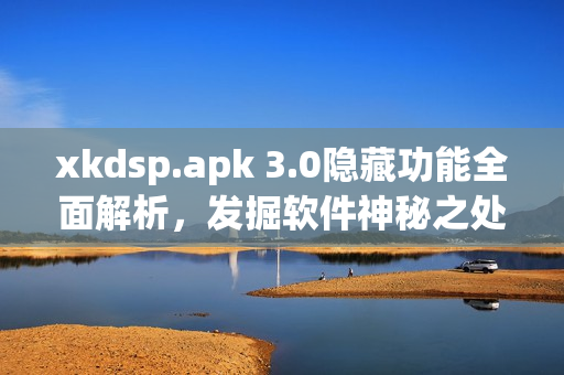 xkdsp.apk 3.0隐藏功能全面解析，发掘软件神秘之处