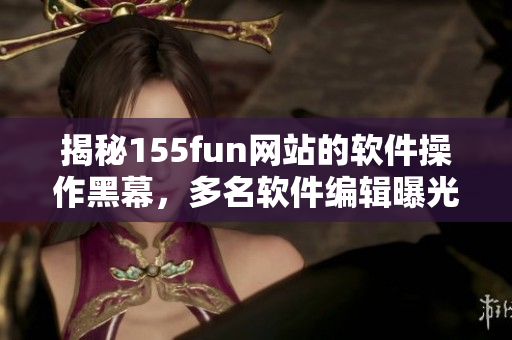 揭秘155fun网站的软件操作黑幕，多名软件编辑曝光内情