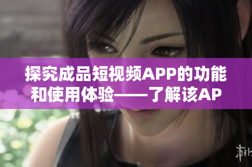 探究成品短视频APP的功能和使用体验——了解该APP的各项特性以及用户体验