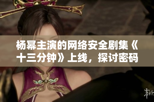 杨幂主演的网络安全剧集《十三分钟》上线，探讨密码保护和隐私安全