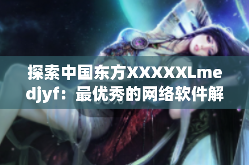 探索中国东方XXXXXLmedjyf：最优秀的网络软件解决方案