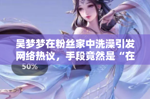 吴梦梦在粉丝家中洗澡引发网络热议，手段竟然是“在线”？