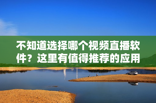 不知道选择哪个视频直播软件？这里有值得推荐的应用！——推荐几款优秀的视频直播软件