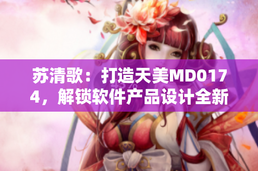 苏清歌：打造天美MD0174，解锁软件产品设计全新境界