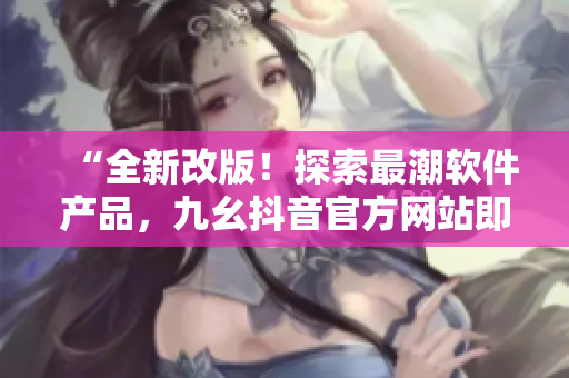 “全新改版！探索最潮软件产品，九幺抖音官方网站即刻开启”