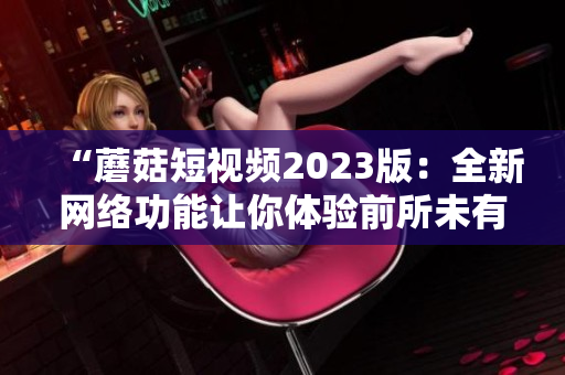“蘑菇短视频2023版：全新网络功能让你体验前所未有的视频世界”