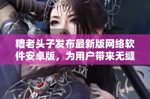 糟老头子发布最新版网络软件安卓版，为用户带来无缝畅连的高效工具