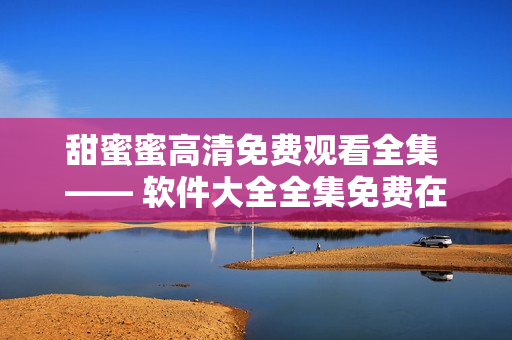 甜蜜蜜高清免费观看全集 —— 软件大全全集免费在线观看隆重推荐