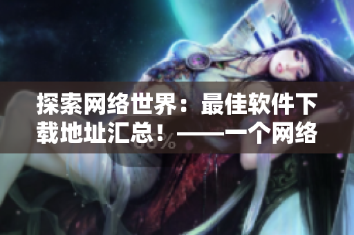 探索网络世界：最佳软件下载地址汇总！——一个网络软件编辑的心路历程