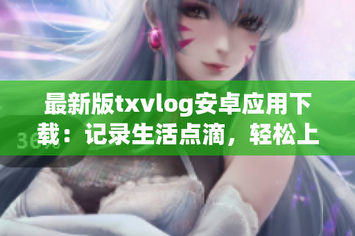 最新版txvlog安卓应用下载：记录生活点滴，轻松上传分享