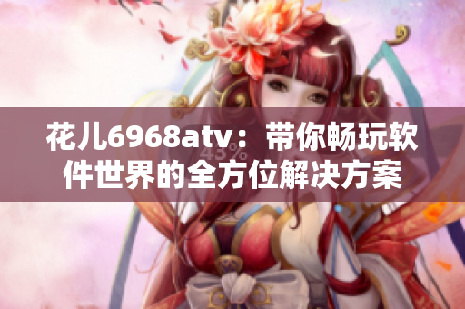 花儿6968atv：带你畅玩软件世界的全方位解决方案
